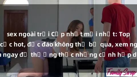 sex ngoài trời Cập nhật mới nhất: Top phim JAV Vietsub cực hot, độc đáo không thể bỏ qua, xem ngay để thưởng thức những cảnh hấp dẫn và đầy kích thích!