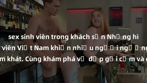 sex sinh viên trong khách sạn Những hình ảnh sex gái sinh viên Việt Nam khiến nhiều người ngưỡng mộ và thèm khát. Cùng khám phá vẻ đẹp gợi cảm và quyến rũ của những cô gái trẻ này.