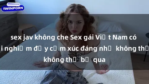 sex jav không che Sex gái Việt Nam có con: Trải nghiệm đầy cảm xúc đáng nhớ không thể bỏ qua